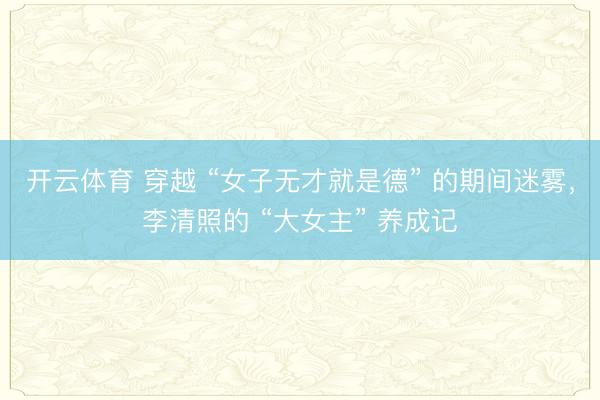 开云体育 穿越 “女子无才就是德” 的期间迷雾，李清照的 “大女主” 养成记