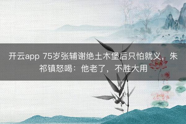 开云app 75岁张辅谢绝土木堡后只怕就义，朱祁镇怒喝：他老了，不胜大用