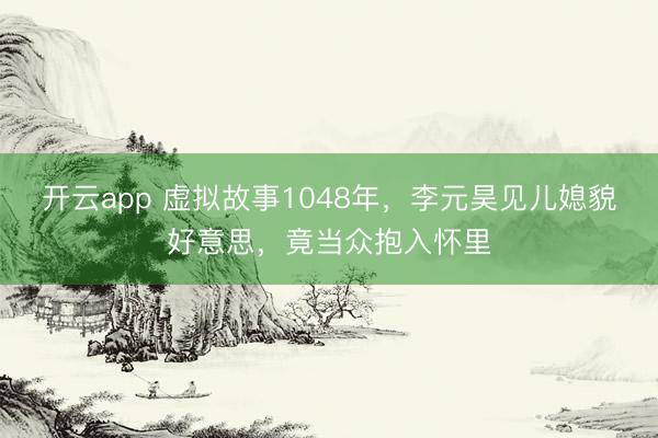 开云app 虚拟故事1048年，李元昊见儿媳貌好意思，竟当众抱入怀里