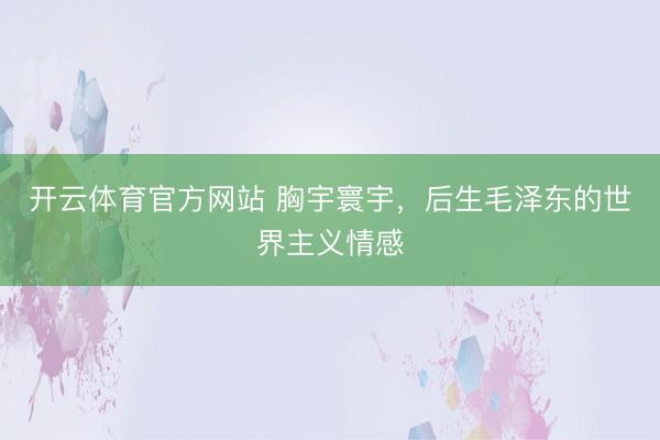 开云体育官方网站 胸宇寰宇，后生毛泽东的世界主义情感