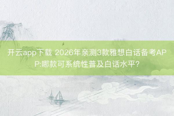 开云app下载 2026年亲测3款雅想白话备考APP:哪款可系统性普及白话水平?