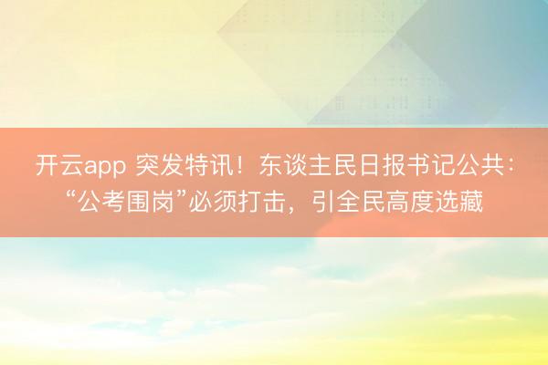 开云app 突发特讯!东谈主民日报书记公共:“公考围岗”必须打击,引全民高度选藏