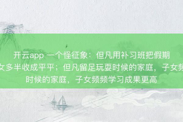 开云app 一个怪征象：但凡用补习班把假期排满的家庭，子女多半收成平平；但凡留足玩耍时候的家庭，子女频频学习成果更高