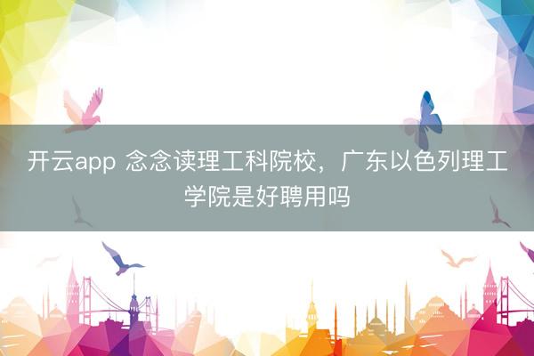 开云app 念念读理工科院校，广东以色列理工学院是好聘用吗