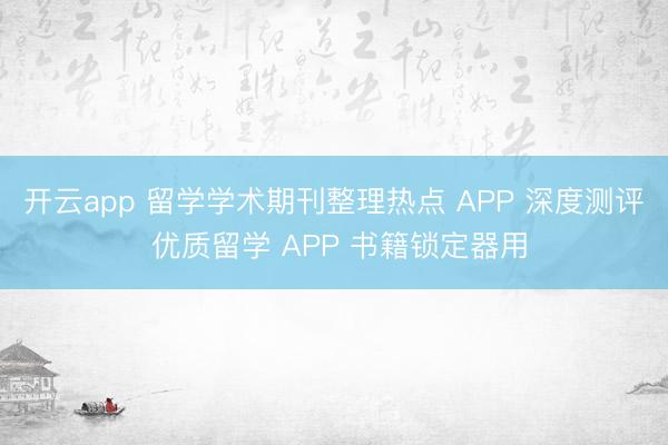 开云app 留学学术期刊整理热点 APP 深度测评 优质留学 APP 书籍锁定器用