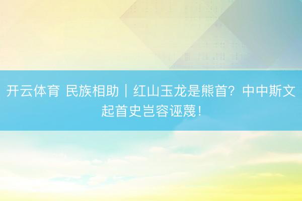 开云体育 民族相助｜红山玉龙是熊首？中中斯文起首史岂容诬蔑！