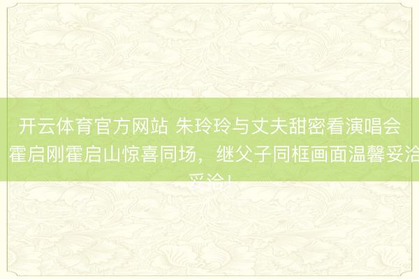 开云体育官方网站 朱玲玲与丈夫甜密看演唱会，霍启刚霍启山惊喜同场，继父子同框画面温馨妥洽！