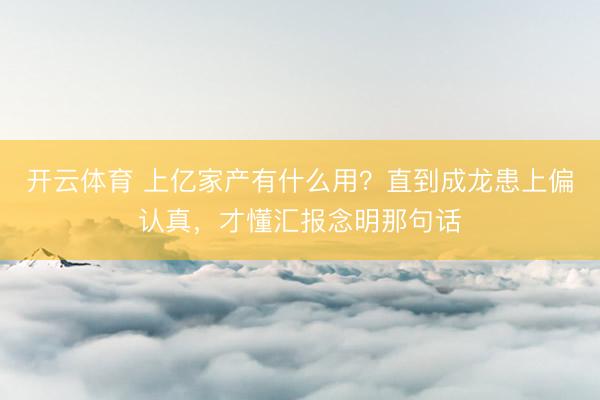 开云体育 上亿家产有什么用？直到成龙患上偏认真，才懂汇报念明那句话