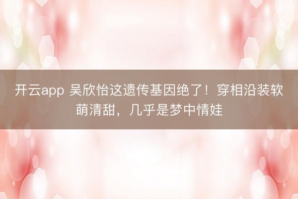 开云app 吴欣怡这遗传基因绝了！穿相沿装软萌清甜，几乎是梦中情娃