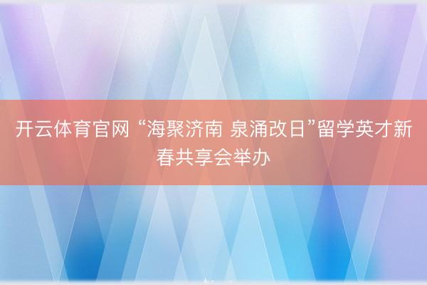 开云体育官网 “海聚济南 泉涌改日”留学英才新春共享会举办