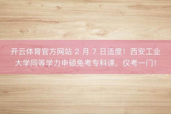 开云体育官方网站 2 月 7 日适度！西安工业大学同等学力申硕免考专科课，仅考一门！