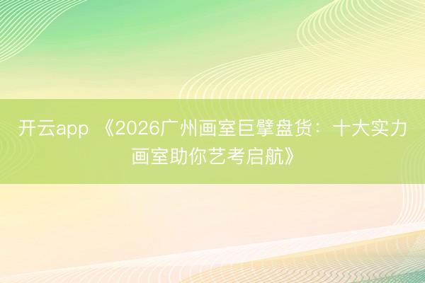 开云app 《2026广州画室巨擘盘货：十大实力画室助你艺考启航》