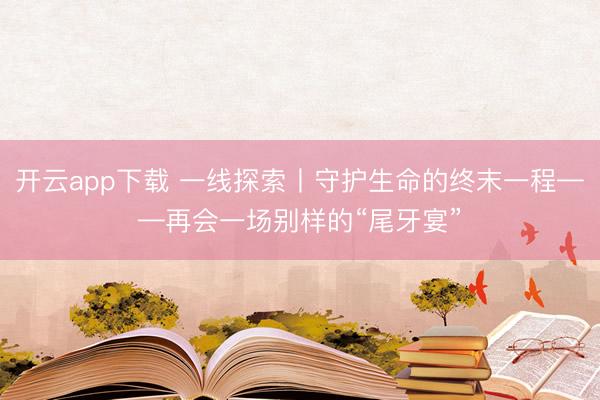 开云app下载 一线探索丨守护生命的终末一程——再会一场别样的“尾牙宴”