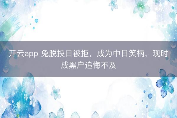 开云app 兔脱投日被拒，成为中日笑柄，现时成黑户追悔不及