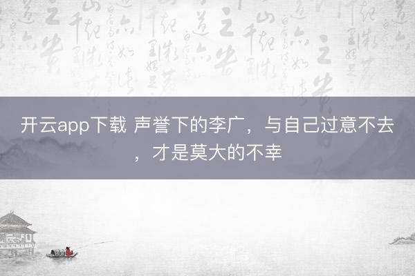 开云app下载 声誉下的李广，与自己过意不去，才是莫大的不幸