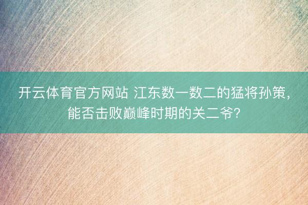 开云体育官方网站 江东数一数二的猛将孙策,能否击败巅峰时期的关二爷?