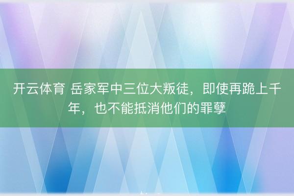 开云体育 岳家军中三位大叛徒,即使再跪上千年,也不能抵消他们的罪孽