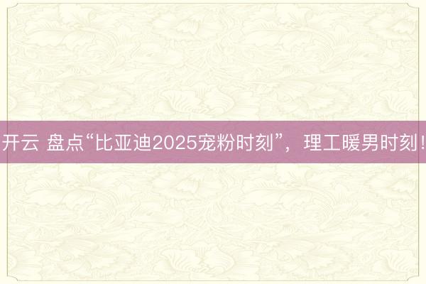 开云 盘点“比亚迪2025宠粉时刻”，理工暖男时刻！
