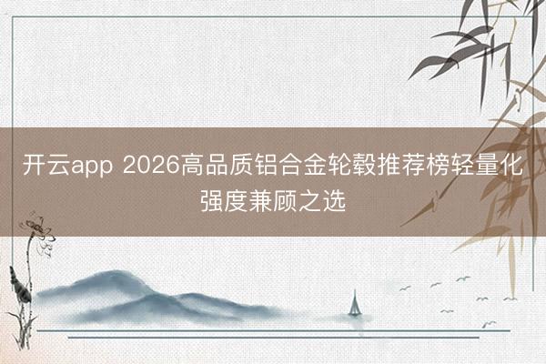 开云app 2026高品质铝合金轮毂推荐榜轻量化强度兼顾之选