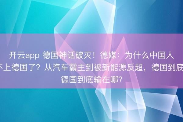 开云app 德国神话破灭！德媒：为什么中国人突然看不上德国了？从汽车霸主到被新能源反超，德国到底输在哪？
