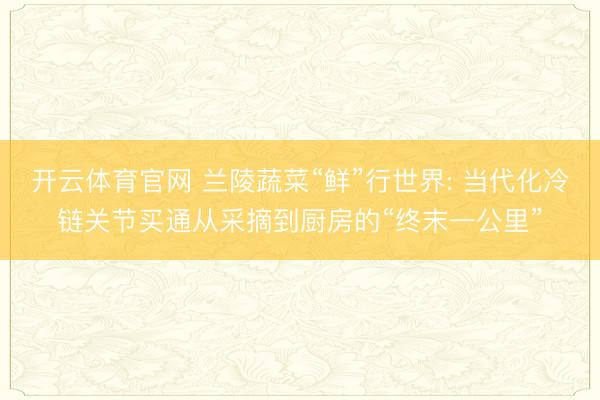 开云体育官网 兰陵蔬菜“鲜”行世界: 当代化冷链关节买通从采摘到厨房的“终末一公里”