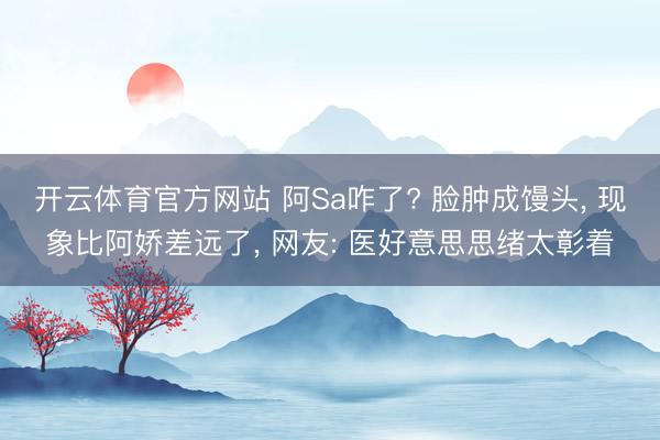 开云体育官方网站 阿Sa咋了? 脸肿成馒头, 现象比阿娇差远了, 网友: 医好意思思绪太彰着