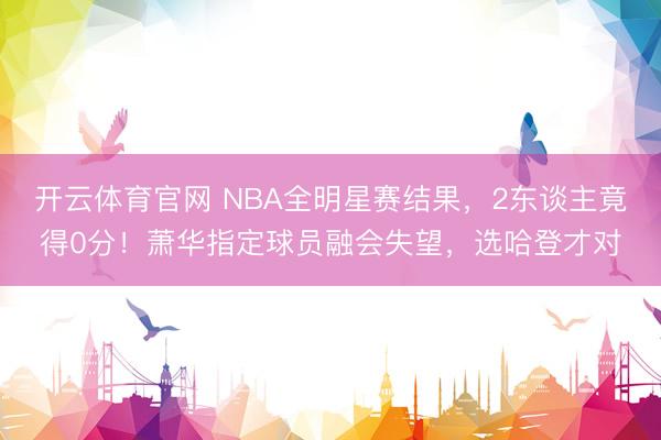开云体育官网 NBA全明星赛结果，2东谈主竟得0分！萧华指定球员融会失望，选哈登才对