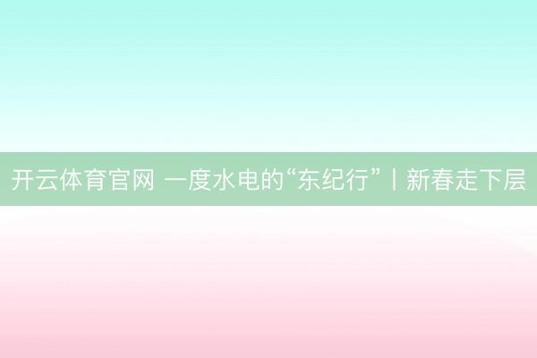 开云体育官网 一度水电的“东纪行”丨新春走下层