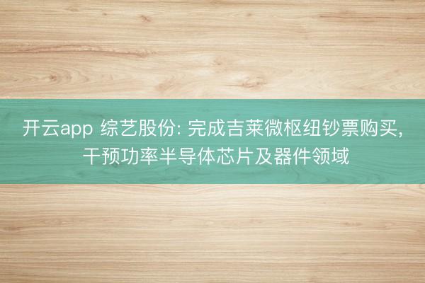 开云app 综艺股份: 完成吉莱微枢纽钞票购买, 干预功率半导体芯片及器件领域