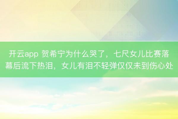 开云app 贺希宁为什么哭了，七尺女儿比赛落幕后流下热泪，女儿有泪不轻弹仅仅未到伤心处