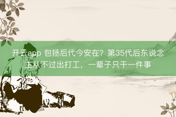 开云app 包拯后代今安在？第35代后东说念主从不过出打工，一辈子只干一件事