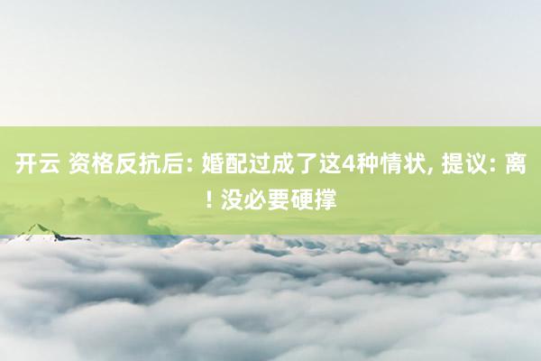 开云 资格反抗后: 婚配过成了这4种情状， 提议: 离! 没必要硬撑