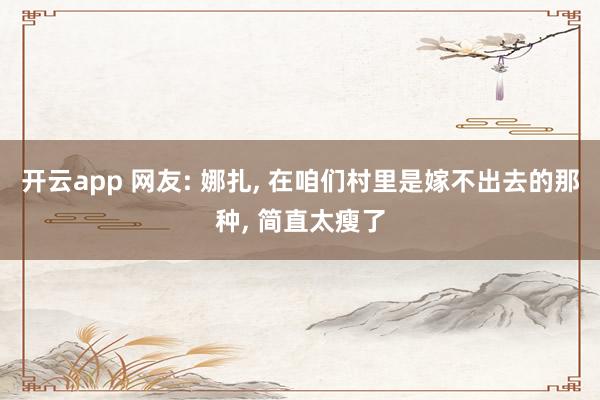开云app 网友: 娜扎， 在咱们村里是嫁不出去的那种，<a href=