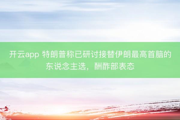 开云app 特朗普称已研讨接替伊朗最高首脑的东说念主选，酬酢部表态
