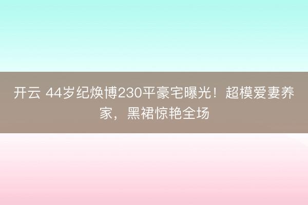 开云 44岁纪焕博230平豪宅曝光！超模爱妻养家，黑裙惊艳全场