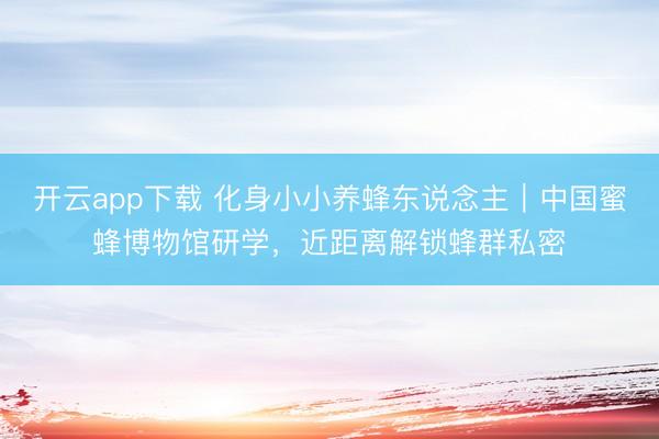 开云app下载 化身小小养蜂东说念主｜中国蜜蜂博物馆研学，近距离解锁蜂群私密