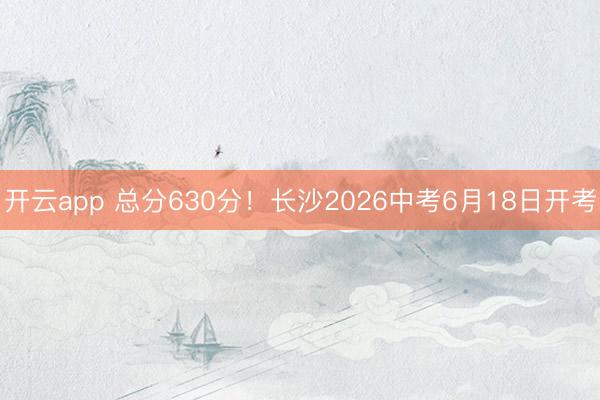 开云app 总分630分！长沙2026中考6月18日开考
