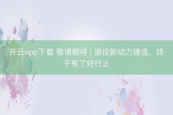 开云app下载 敬请期待 | 退役新动力建造，终于有了好行止