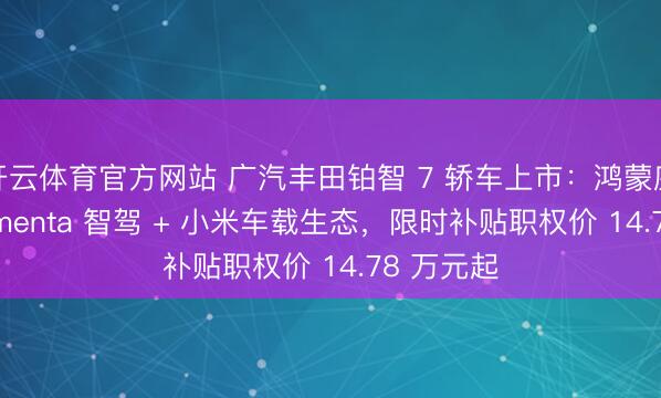 开云体育官方网站 广汽丰田铂智 7 轿车上市:鸿蒙座舱 + Momenta 智驾 + 小米车载生态,限时补贴职权价 14.78 万元起
