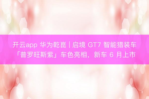 开云app 华为乾崑 | 启境 GT7 智能猎装车「普罗旺斯紫」车色亮相，新车 6 月上市