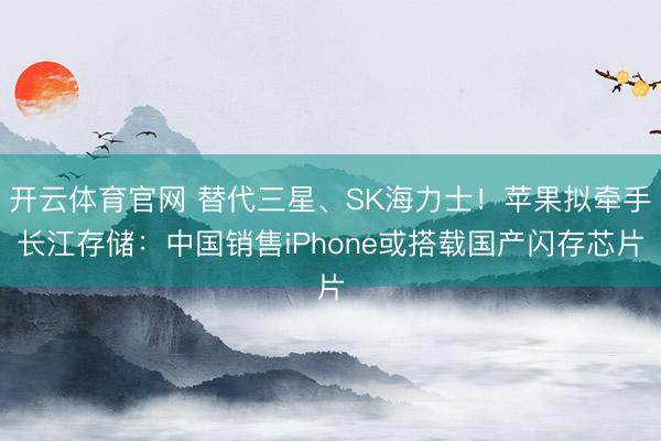 开云体育官网 替代三星、SK海力士！苹果拟牵手长江存储：中国销售iPhone或搭载国产闪存芯片