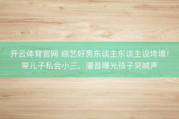 开云体育官网 综艺好男东谈主东谈主设垮塌！带儿子私会小三，灌音曝光孩子哭喊声