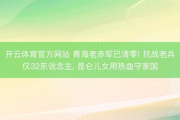 开云体育官方网站 青海老赤军已清零! 抗战老兵仅32东说念主, 昆仑儿女用热血守家国