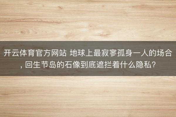 开云体育官方网站 地球上最寂寥孤身一人的场合， 回生节岛的石像到底遮拦着什么隐私?