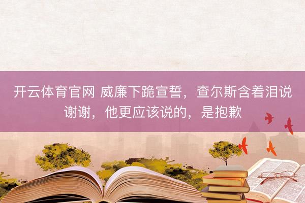 开云体育官网 威廉下跪宣誓，查尔斯含着泪说谢谢，他更应该说的，是抱歉
