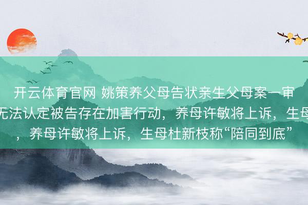 开云体育官网 姚策养父母告状亲生父母案一审诉求被驳回，法院称无法认定被告存在加害行动，养母许敏将上诉，生母杜新枝称“陪同到底”