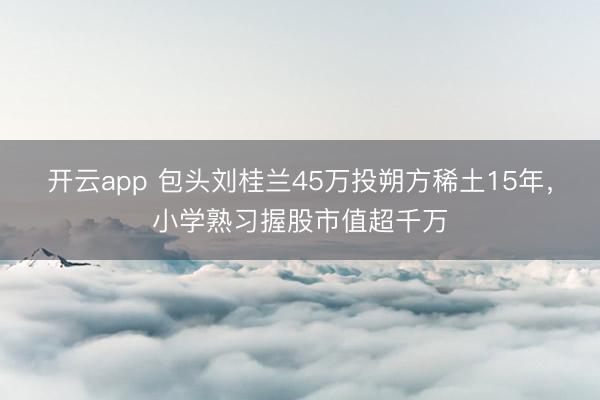 开云app 包头刘桂兰45万投朔方稀土15年，小学熟习握股市值超千万