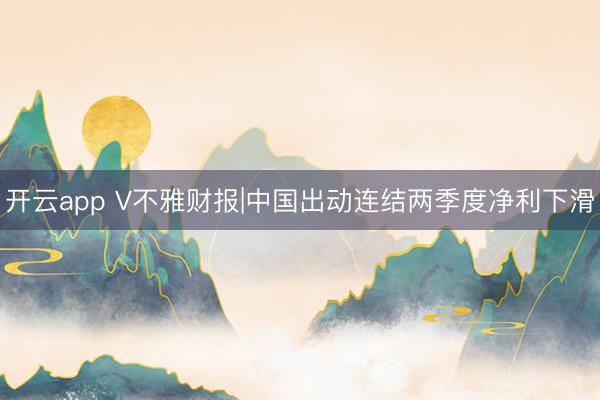 开云app V不雅财报|中国出动连结两季度净利下滑