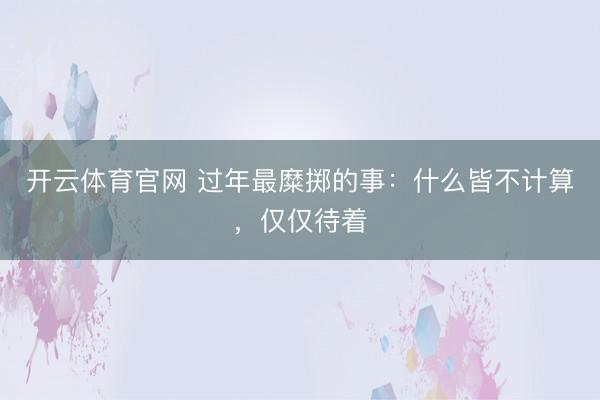 开云体育官网 过年最糜掷的事：什么皆不计算，仅仅待着