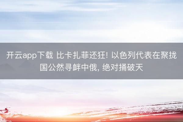 开云app下载 比卡扎菲还狂! 以色列代表在聚拢国公然寻衅中俄， 绝对捅破天